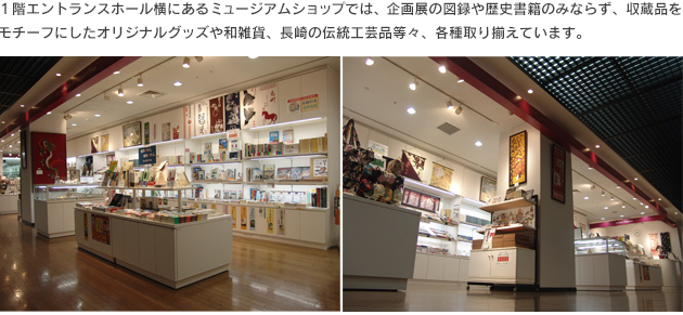 ミュージアムショップ　1階エントランスホール横にあるミュージアムショップでは、企画展の図録や歴史書籍のみならず、収蔵品をモチーフにしたオリジナルグッズや和雑貨、長崎の伝統工芸品等々、各種取りそろえています。1階受付横では、長崎県産品を取り扱っています。